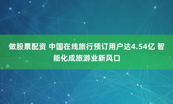 做股票配资 中国在线旅行预订用户达4.54亿 智能化成旅游业新风口
