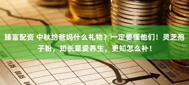臻富配资 中秋给爸妈什么礼物？一定要懂他们！灵芝孢子粉，知长辈爱养生，更知怎么补！