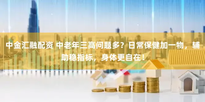 中金汇融配资 中老年三高问题多？日常保健加一物，辅助稳指标，身体更自在！