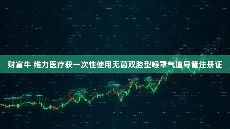 财富牛 维力医疗获一次性使用无菌双腔型喉罩气道导管注册证