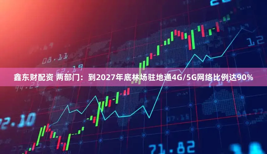 鑫东财配资 两部门：到2027年底林场驻地通4G/5G网络比例达90%